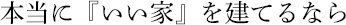 本当に『いい家』を建てるなら。