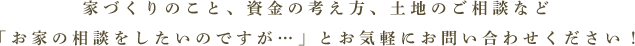 家づくりのこと、資金の考え方、土地のご相談などお家の相談をしたいのですが…」とお気軽にお問合わせください