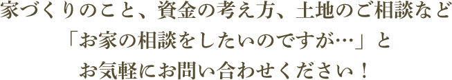 家づくりのこと、資金の考え方、土地のご相談などお家の相談をしたいのですが…」とお気軽にお問合わせください